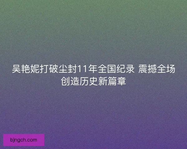吴艳妮打破尘封11年全国纪录 震撼全场创造历史新篇章