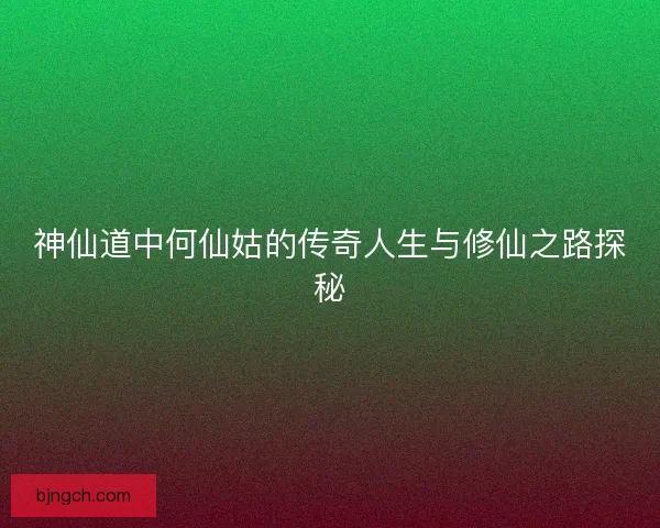 神仙道中何仙姑的传奇人生与修仙之路探秘