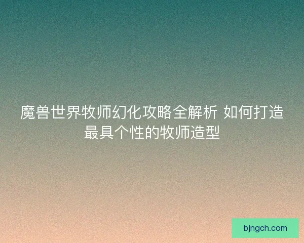 魔兽世界牧师幻化攻略全解析 如何打造最具个性的牧师造型