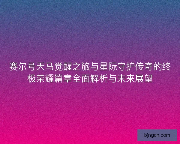 赛尔号天马觉醒之旅与星际守护传奇的终极荣耀篇章全面解析与未来展望