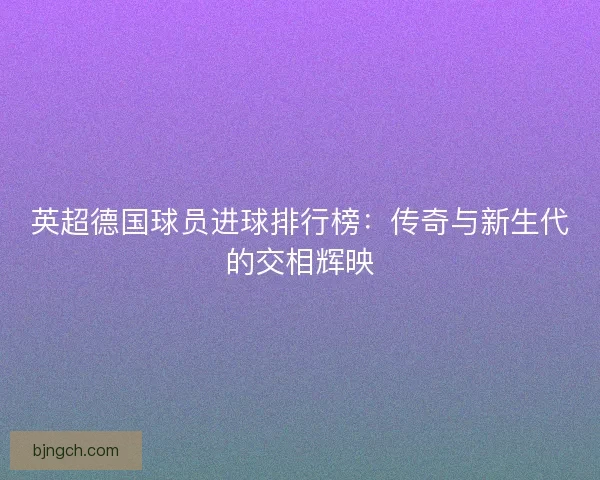 英超德国球员进球排行榜：传奇与新生代的交相辉映