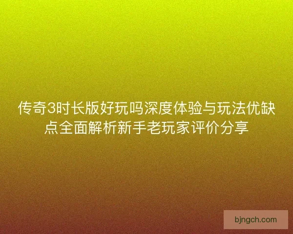 传奇3时长版好玩吗深度体验与玩法优缺点全面解析新手老玩家评价分享