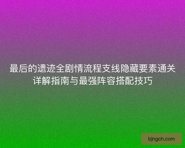 最后的遗迹全剧情流程支线隐藏要素通关详解指南与最强阵容搭配技巧