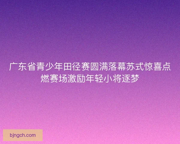 广东省青少年田径赛圆满落幕苏式惊喜点燃赛场激励年轻小将逐梦