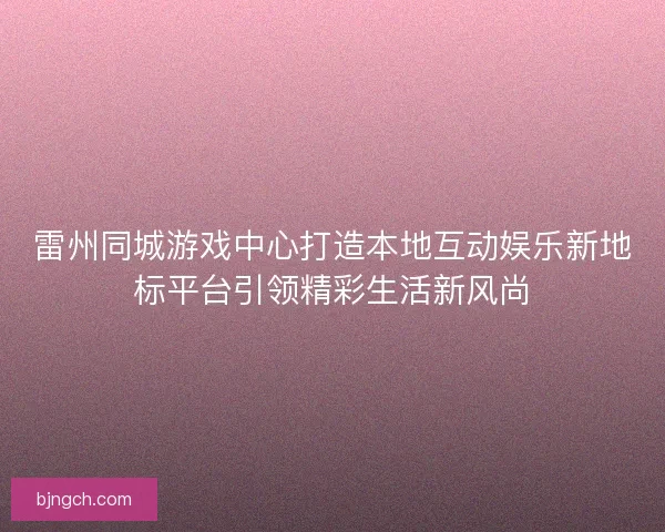 雷州同城游戏中心打造本地互动娱乐新地标平台引领精彩生活新风尚