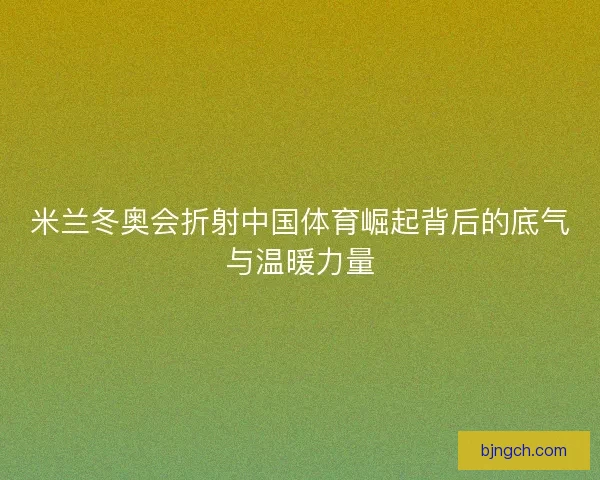 米兰冬奥会折射中国体育崛起背后的底气与温暖力量