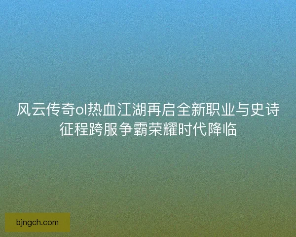 风云传奇ol热血江湖再启全新职业与史诗征程跨服争霸荣耀时代降临