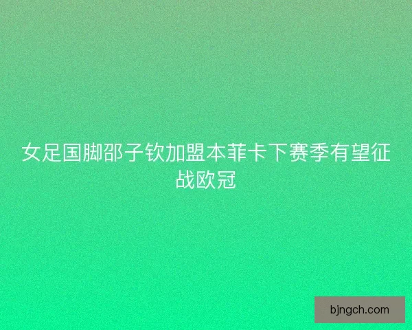 女足国脚邵子钦加盟本菲卡下赛季有望征战欧冠