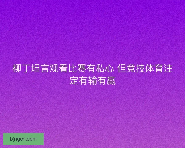柳丁坦言观看比赛有私心 但竞技体育注定有输有赢