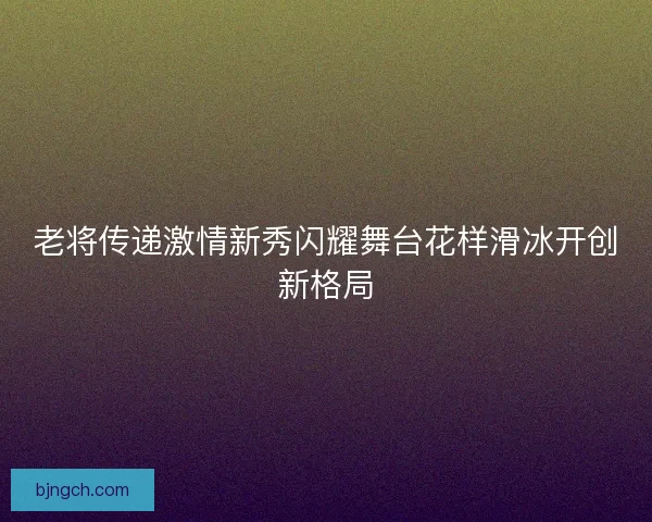 老将传递激情新秀闪耀舞台花样滑冰开创新格局