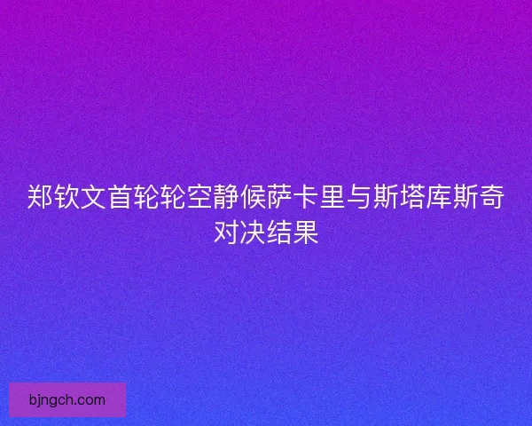 郑钦文首轮轮空静候萨卡里与斯塔库斯奇对决结果