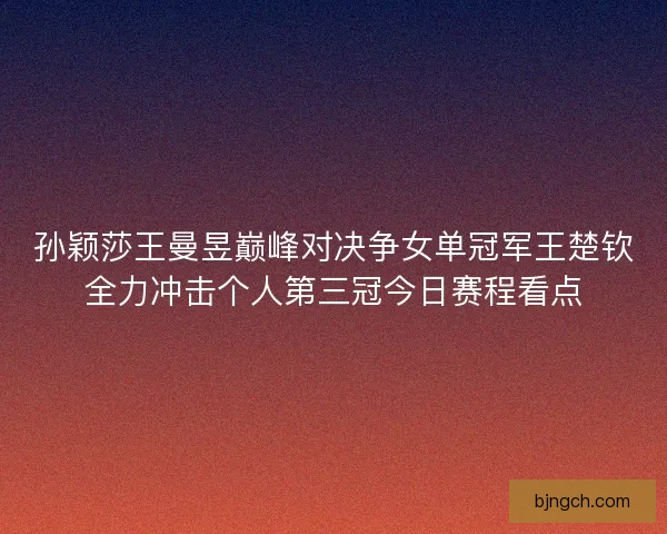 孙颖莎王曼昱巅峰对决争女单冠军王楚钦全力冲击个人第三冠今日赛程看点