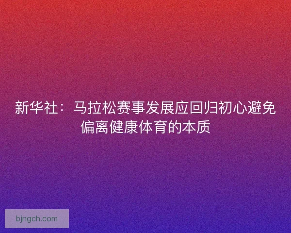 新华社：马拉松赛事发展应回归初心避免偏离健康体育的本质