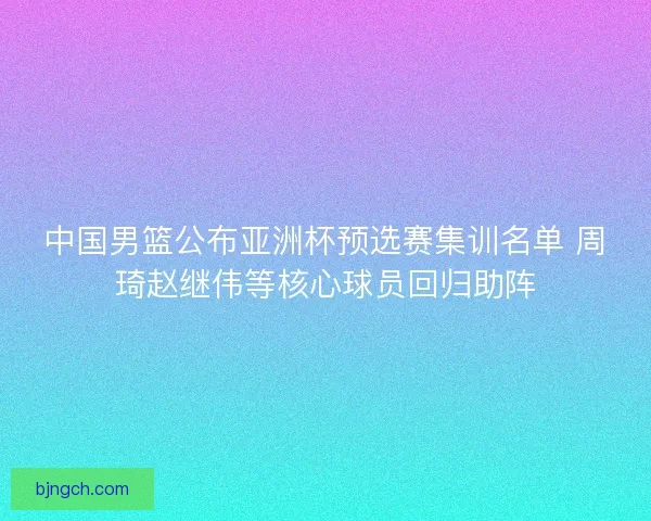 中国男篮公布亚洲杯预选赛集训名单 周琦赵继伟等核心球员回归助阵