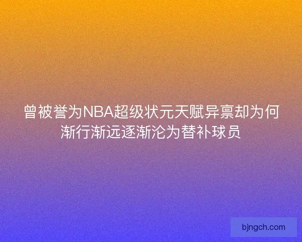 曾被誉为NBA超级状元天赋异禀却为何渐行渐远逐渐沦为替补球员