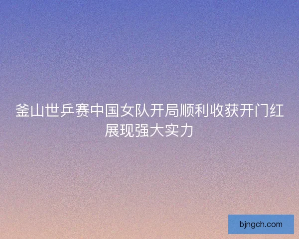 釜山世乒赛中国女队开局顺利收获开门红展现强大实力