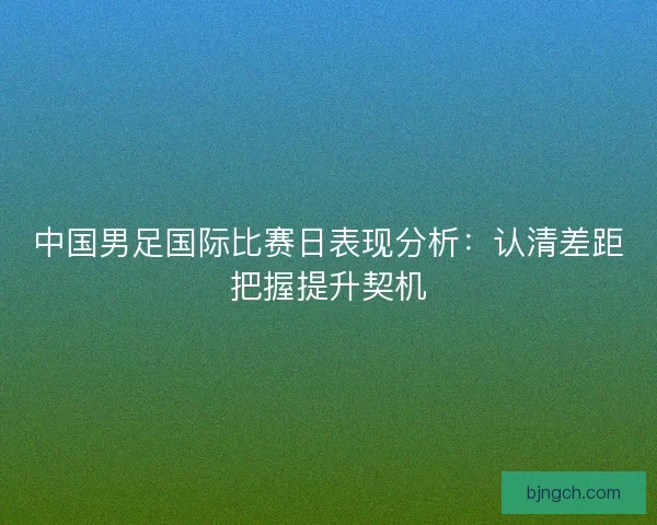 中国男足国际比赛日表现分析：认清差距把握提升契机