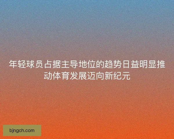 年轻球员占据主导地位的趋势日益明显推动体育发展迈向新纪元