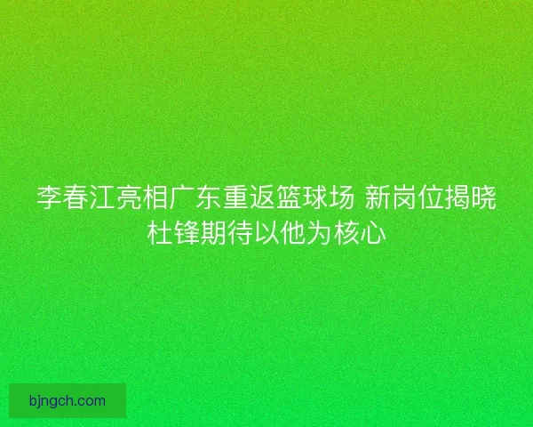 李春江亮相广东重返篮球场 新岗位揭晓杜锋期待以他为核心
