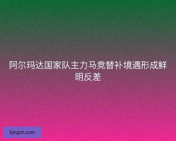 阿尔玛达国家队主力马竞替补境遇形成鲜明反差