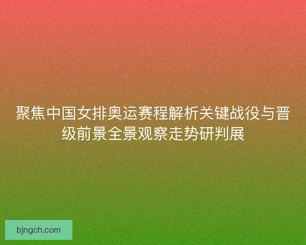 聚焦中国女排奥运赛程解析关键战役与晋级前景全景观察走势研判展