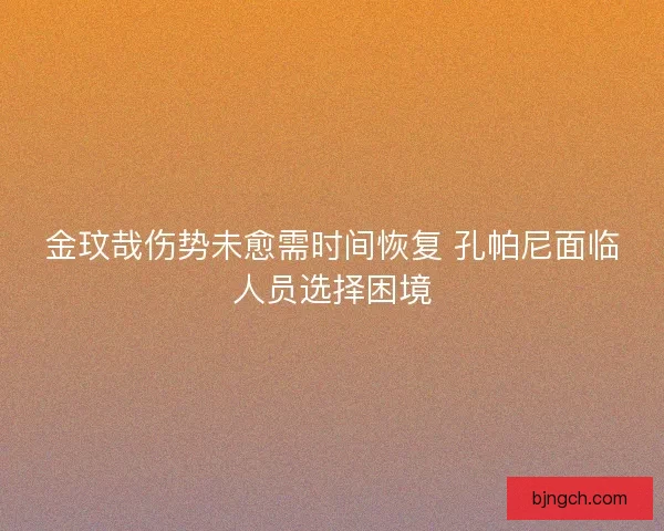 金玟哉伤势未愈需时间恢复 孔帕尼面临人员选择困境