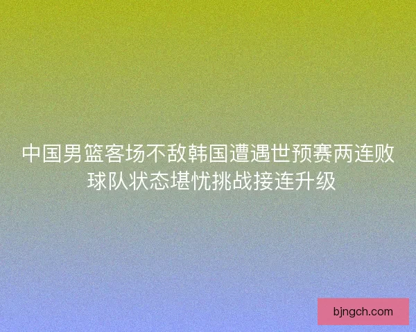 中国男篮客场不敌韩国遭遇世预赛两连败 球队状态堪忧挑战接连升级