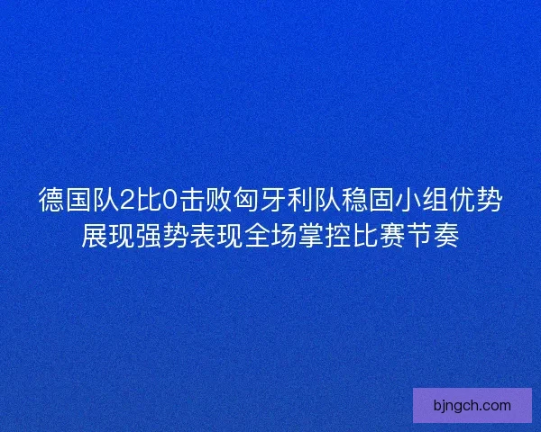 德国队2比0击败匈牙利队稳固小组优势展现强势表现全场掌控比赛节奏