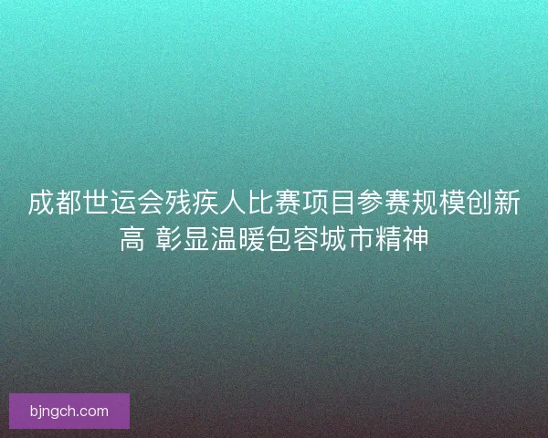 成都世运会残疾人比赛项目参赛规模创新高 彰显温暖包容城市精神