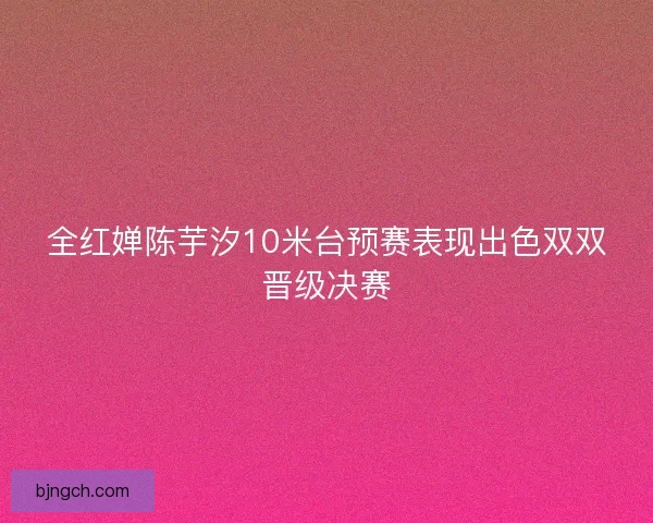全红婵陈芋汐10米台预赛表现出色双双晋级决赛
