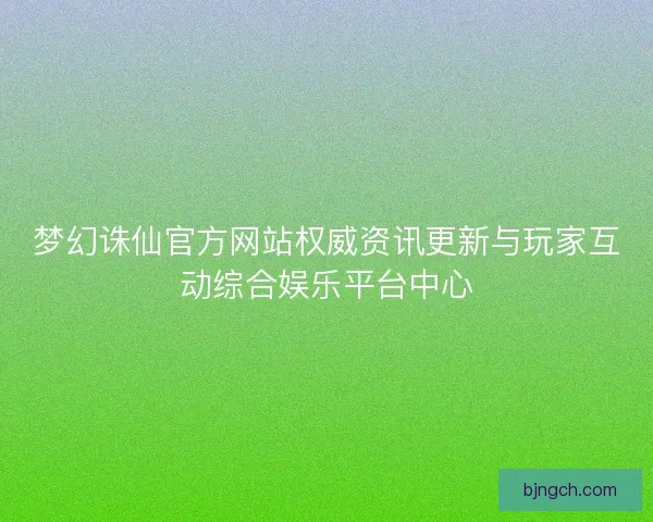 梦幻诛仙官方网站权威资讯更新与玩家互动综合娱乐平台中心