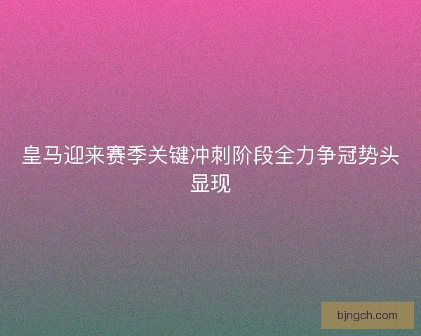 皇马迎来赛季关键冲刺阶段全力争冠势头显现